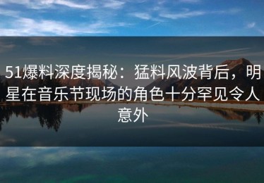 51爆料深度揭秘：猛料风波背后，明星在音乐节现场的角色十分罕见令人意外