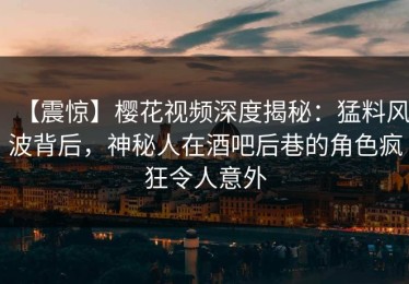 【震惊】樱花视频深度揭秘：猛料风波背后，神秘人在酒吧后巷的角色疯狂令人意外