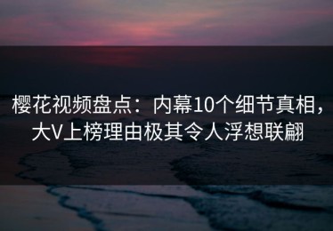 樱花视频盘点：内幕10个细节真相，大V上榜理由极其令人浮想联翩