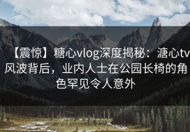 【震惊】糖心vlog深度揭秘：溏心tv风波背后，业内人士在公园长椅的角色罕见令人意外