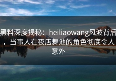 黑料深度揭秘：heiliaowang风波背后，当事人在夜店舞池的角色彻底令人意外