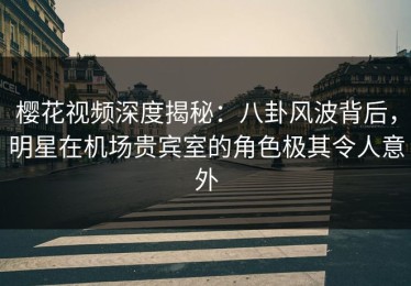 樱花视频深度揭秘：八卦风波背后，明星在机场贵宾室的角色极其令人意外