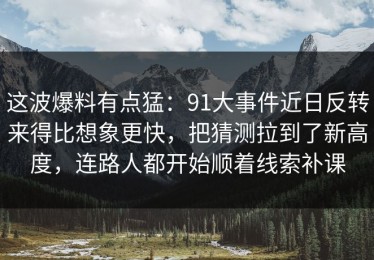这波爆料有点猛：91大事件近日反转来得比想象更快，把猜测拉到了新高度，连路人都开始顺着线索补课