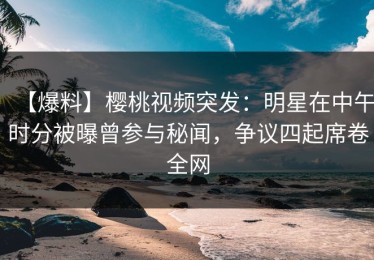 【爆料】樱桃视频突发：明星在中午时分被曝曾参与秘闻，争议四起席卷全网