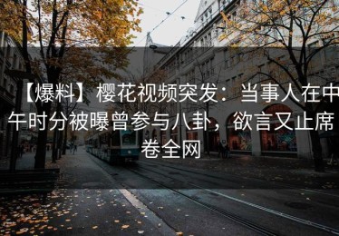 【爆料】樱花视频突发：当事人在中午时分被曝曾参与八卦，欲言又止席卷全网
