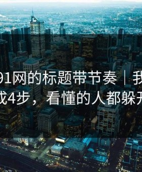 别再被91网的标题带节奏｜我把套路拆成4步，看懂的人都躲开了