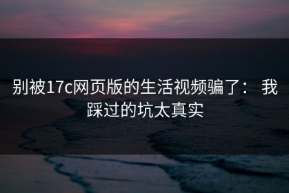 别被17c网页版的生活视频骗了： 我踩过的坑太真实
