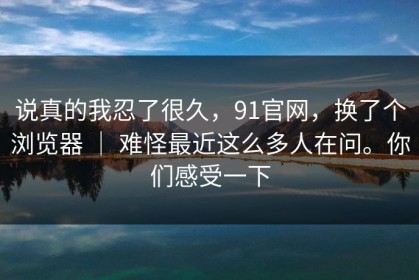 说真的我忍了很久，91官网，换了个浏览器 ｜ 难怪最近这么多人在问。你们感受一下