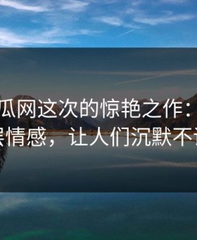 黑料吃瓜网这次的惊艳之作：揭开深层情感，让人们沉默不语