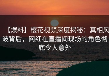 【爆料】樱花视频深度揭秘：真相风波背后，网红在直播间现场的角色彻底令人意外