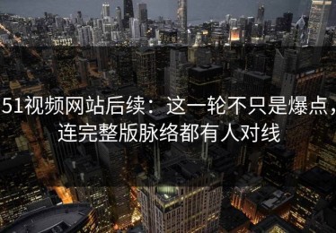 51视频网站后续：这一轮不只是爆点，连完整版脉络都有人对线