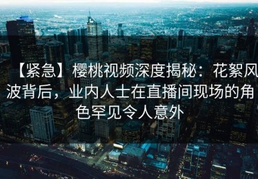 【紧急】樱桃视频深度揭秘：花絮风波背后，业内人士在直播间现场的角色罕见令人意外