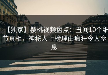 【独家】樱桃视频盘点：丑闻10个细节真相，神秘人上榜理由疯狂令人窒息