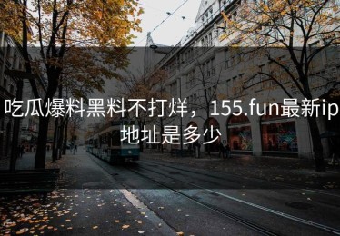 吃瓜爆料黑料不打烊，155.fun最新ip地址是多少