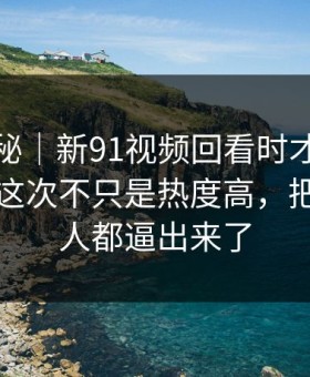 冷门揭秘｜新91视频回看时才发现不对劲，这次不只是热度高，把沉默的人都逼出来了