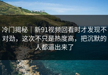 冷门揭秘｜新91视频回看时才发现不对劲，这次不只是热度高，把沉默的人都逼出来了
