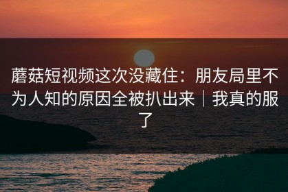 蘑菇短视频这次没藏住：朋友局里不为人知的原因全被扒出来｜我真的服了