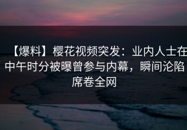 【爆料】樱花视频突发：业内人士在中午时分被曝曾参与内幕，瞬间沦陷席卷全网