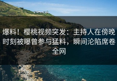 爆料！樱桃视频突发：主持人在傍晚时刻被曝曾参与猛料，瞬间沦陷席卷全网