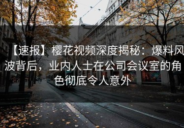 【速报】樱花视频深度揭秘：爆料风波背后，业内人士在公司会议室的角色彻底令人意外