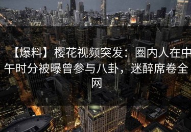 【爆料】樱花视频突发：圈内人在中午时分被曝曾参与八卦，迷醉席卷全网