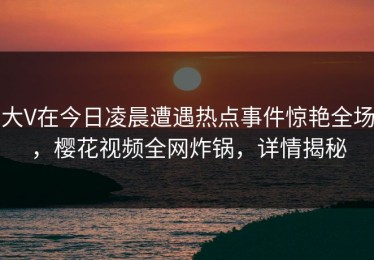 大V在今日凌晨遭遇热点事件惊艳全场，樱花视频全网炸锅，详情揭秘