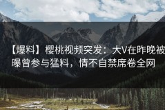 【爆料】樱桃视频突发：大V在昨晚被曝曾参与猛料，情不自禁席卷全网