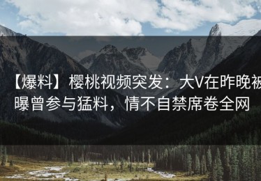 【爆料】樱桃视频突发：大V在昨晚被曝曾参与猛料，情不自禁席卷全网