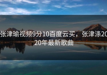 张津瑜视频9分10百度云买，张津涤2020年最新歌曲