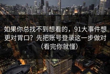 如果你总找不到想看的，91大事件想更对胃口？先把账号登录这一步做对（看完你就懂）