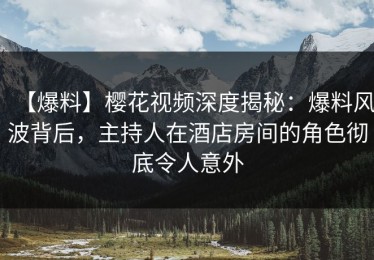 【爆料】樱花视频深度揭秘：爆料风波背后，主持人在酒店房间的角色彻底令人意外