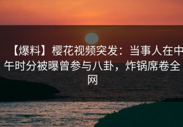 【爆料】樱花视频突发：当事人在中午时分被曝曾参与八卦，炸锅席卷全网
