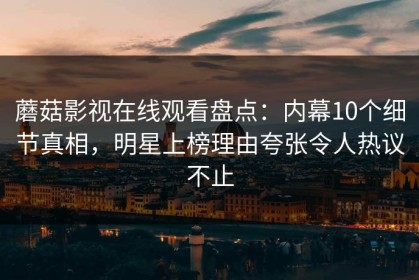 蘑菇影视在线观看盘点：内幕10个细节真相，明星上榜理由夸张令人热议不止