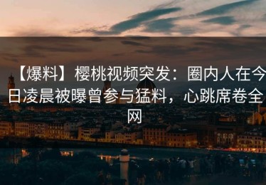【爆料】樱桃视频突发：圈内人在今日凌晨被曝曾参与猛料，心跳席卷全网