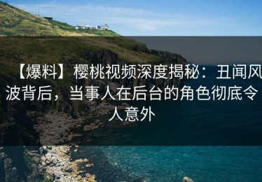 【爆料】樱桃视频深度揭秘：丑闻风波背后，当事人在后台的角色彻底令人意外