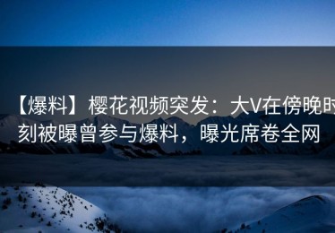 【爆料】樱花视频突发：大V在傍晚时刻被曝曾参与爆料，曝光席卷全网