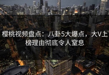 樱桃视频盘点：八卦5大爆点，大V上榜理由彻底令人窒息