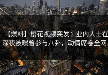 【爆料】樱花视频突发：业内人士在深夜被曝曾参与八卦，动情席卷全网