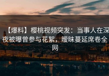 【爆料】樱桃视频突发：当事人在深夜被曝曾参与花絮，暧昧蔓延席卷全网
