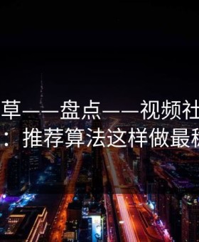 17c一起草——盘点——视频社区从0到1：推荐算法这样做最稳