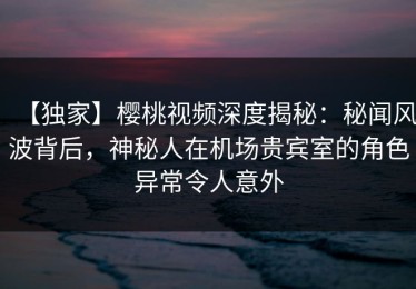 【独家】樱桃视频深度揭秘：秘闻风波背后，神秘人在机场贵宾室的角色异常令人意外