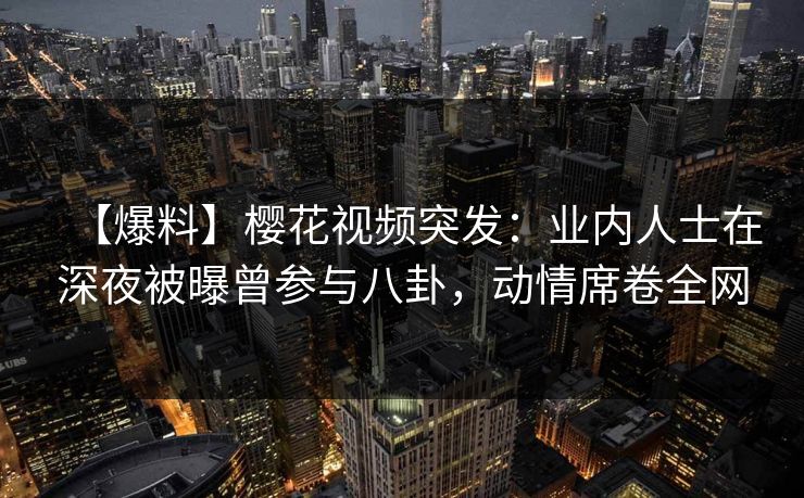 【爆料】樱花视频突发：业内人士在深夜被曝曾参与八卦，动情席卷全网