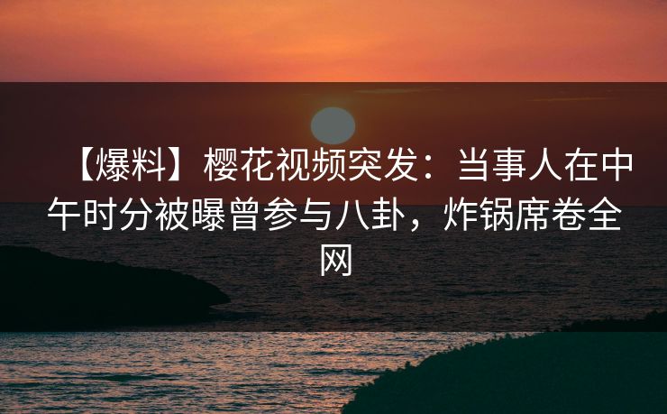 【爆料】樱花视频突发:当事人在中午时分被曝曾参与八卦,炸锅席卷全网 【爆料】樱花视频突发:当事人在中午时分被曝曾参与八卦,炸锅席卷全网