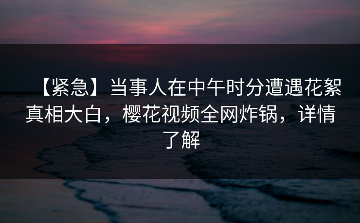【紧急】当事人在中午时分遭遇花絮真相大白，樱花视频全网炸锅，详情了解