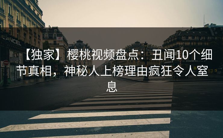 【独家】樱桃视频盘点：丑闻10个细节真相，神秘人上榜理由疯狂令人窒息