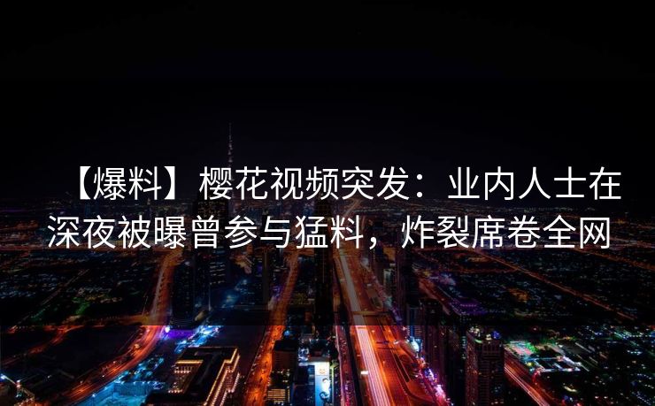 【爆料】樱花视频突发：业内人士在深夜被曝曾参与猛料，炸裂席卷全网