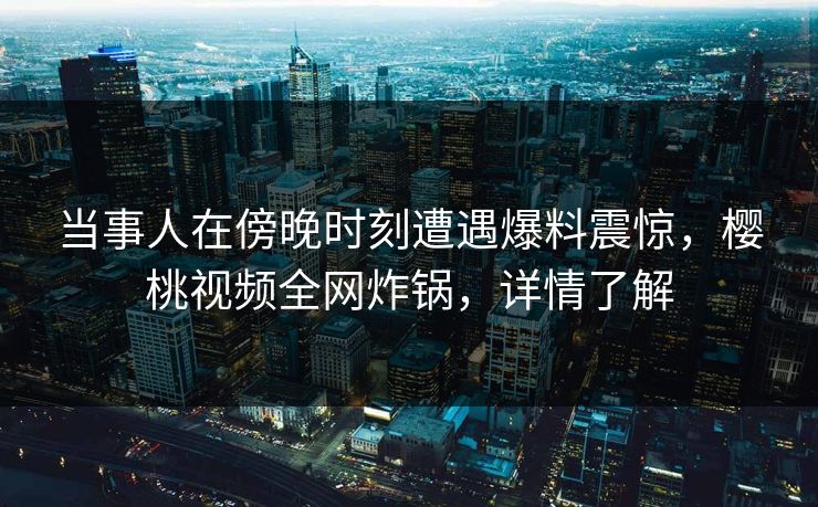 当事人在傍晚时刻遭遇爆料震惊，樱桃视频全网炸锅，详情了解