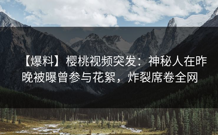 【爆料】樱桃视频突发：神秘人在昨晚被曝曾参与花絮，炸裂席卷全网