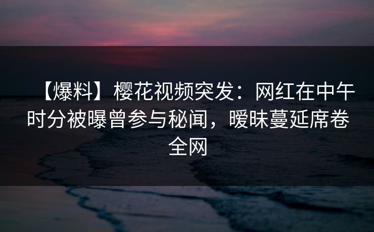 【爆料】樱花视频突发：网红在中午时分被曝曾参与秘闻，暧昧蔓延席卷全网
