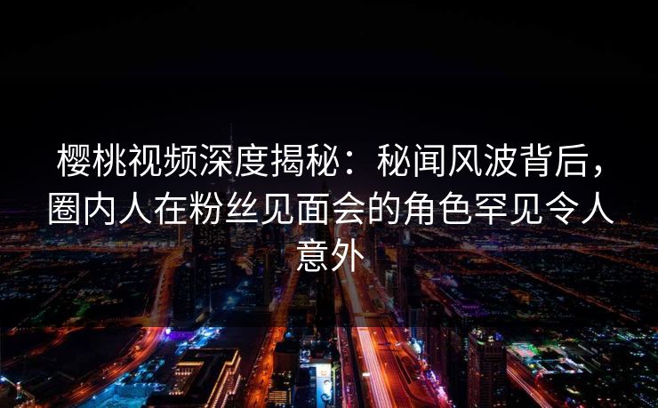 樱桃视频深度揭秘:秘闻风波背后,圈内人在粉丝见面会的角色罕见令人意外 樱桃视频深度揭秘:秘闻风波背后,圈内人在粉丝见面会的角色罕见令人意外